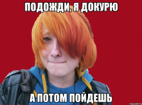 подожди, я докурю а потом пойдешь
