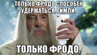 только фродо способен удержаться, гимли. только фродо.