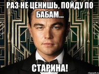 раз не ценишь, пойду по бабам... старина!