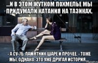 ...и в этом жутком похмелье мы придумали катания на тазиках. - а су-7б, памятник шаре и прочее. - тоже мы. однако, это уже другая история....