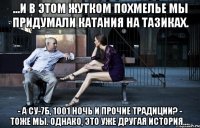 ...и в этом жутком похмелье мы придумали катания на тазиках. - а су-7б, 1001 ночь и прочие традиции? - тоже мы. однако, это уже другая история....