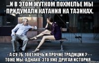 ...и в этом жутком похмелье мы придумали катания на тазиках. - а су-7б, 1001 ночь и прочие традиции ? - - тоже мы. однако, это уже другая история....