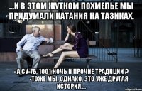 ...и в этом жутком похмелье мы придумали катания на тазиках. - а су-7б, 1001 ночь и прочие традиции ? ____ -тоже мы. однако, это уже другая история....