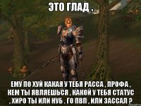 это глад . ему по хуй какая у тебя расса , профа , кем ты являешься , какой у тебя статус , хиро ты или нуб . го пвп , или зассал ?