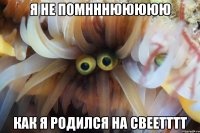 я не помнннююююю как я родился на свеетттт