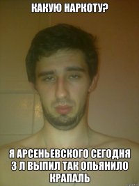 какую наркоту? я арсеньевского сегодня 3 л выпил так опьянило крапаль