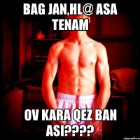 bag jan,hl@ asa tenam ov kara qez ban asi???
