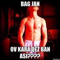 bag jan ov kara qez ban asi???