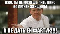 джо, ты не можешь пить вино 60 летней женщины и не дать ей фартук!!!