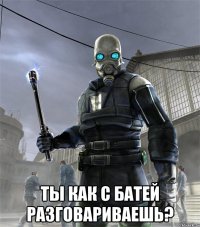  ты как с батей разговариваешь?