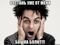отстань уже от меня бошка болит!!!