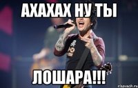ахахах ну ты лошара!!!