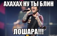 ахахах ну ты блин лошара!!!