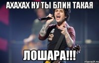ахахах ну ты блин такая лошара!!!