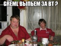 greml выпьем за вт ? 