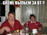 greml выпьем за вт ? ...