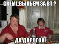 greml,выпьем за вт ? да дорогой