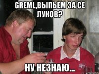 greml,выпьем за се луков? ну незнаю...