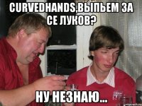curvedhands,выпьем за се луков? ну незнаю...