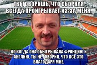 ты говоришь, что сборная всегда проигрывает из-за меня, но когда она обыгрывала францию и англию, ты не говорил, что всё это благодаря мне.