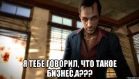 я тебе говорил, что такое бизнес,а???