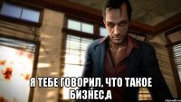  я тебе говорил, что такое бизнес,а