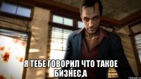  я тебе говорил что такое бизнес,а