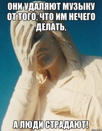 они удаляют музыку от того, что им нечего делать, а люди страдают!