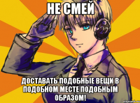 не смей доставать подобные вещи в подобном месте подобным образом!
