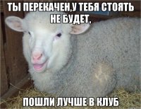 ты перекачен,у тебя стоять не будет, пошли лучше в клуб