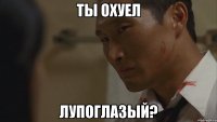 ты охуел лупоглазый?