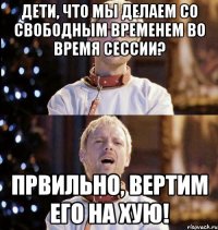 дети, что мы делаем со свободным временем во время сессии? првильно, вертим его на хую!