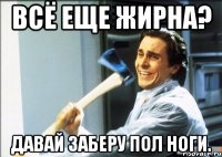 всё еще жирна? давай заберу пол ноги.