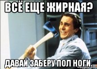 всё еще жирная? давай заберу пол ноги.