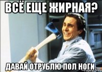 всё еще жирная? давай отрублю пол ноги.