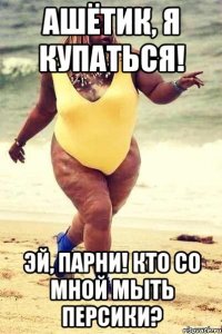 ашётик, я купаться! эй, парни! кто со мной мыть персики?