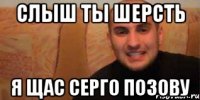 слыш ты шерсть я щас серго позову