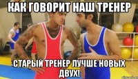 как говорит наш тренер старый тренер лучше новых двух!