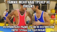 тамик, меня наш тренер не любит ну правильно, радик. ты же не осетинский пирог, чтобы он тебя любил