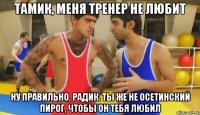 тамик, меня тренер не любит ну правильно, радик. ты же не осетинский пирог, чтобы он тебя любил