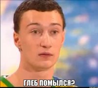  глеб помылся?