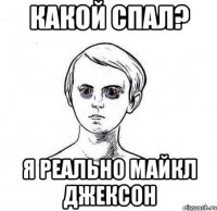 какой спал? я реально майкл джексон