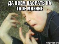 да всем насрать на твое мнение 