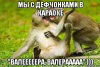 мы с дефчонками в караоке "валееееера, валерааааа" )))