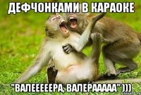 дефчонками в караоке "валееееера, валерааааа" )))