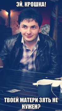 эй, крошка! твоей матери зять не нужен?