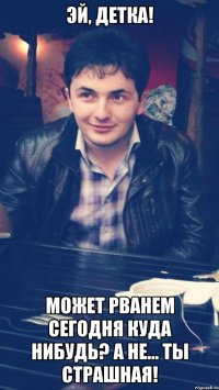 эй, детка! может рванем сегодня куда нибудь? а не... ты страшная!