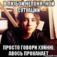 в любой непонятной сутуации просто говори хуйню, авось проканает