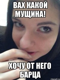 вах какой мущина! хочу от него барца
