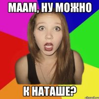 маам, ну можно к наташе?